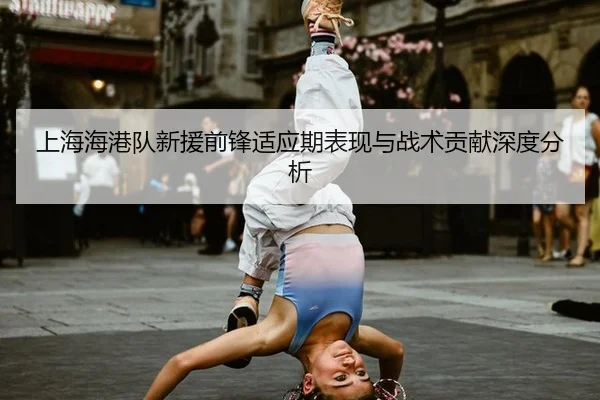 上海海港队新援前锋适应期表现与战术贡献深度分析